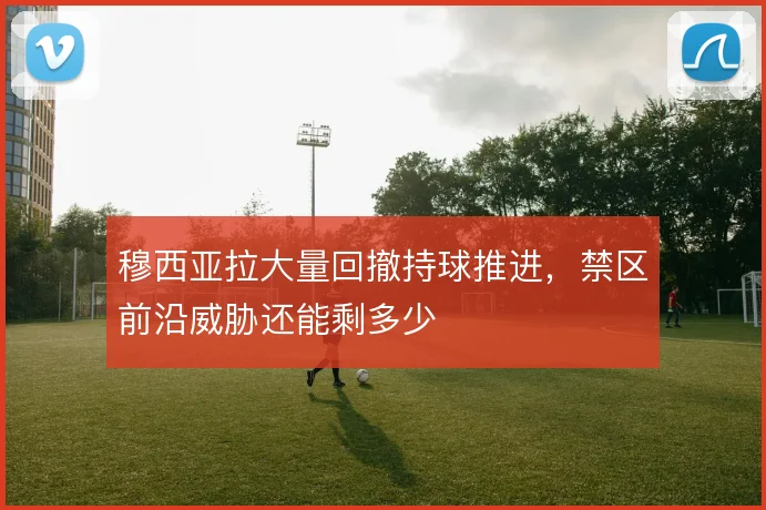 穆西亚拉大量回撤持球推进，禁区前沿威胁还能剩多少