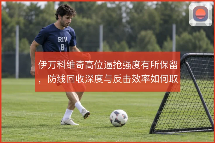 伊万科维奇高位逼抢强度有所保留，防线回收深度与反击效率如何取舍