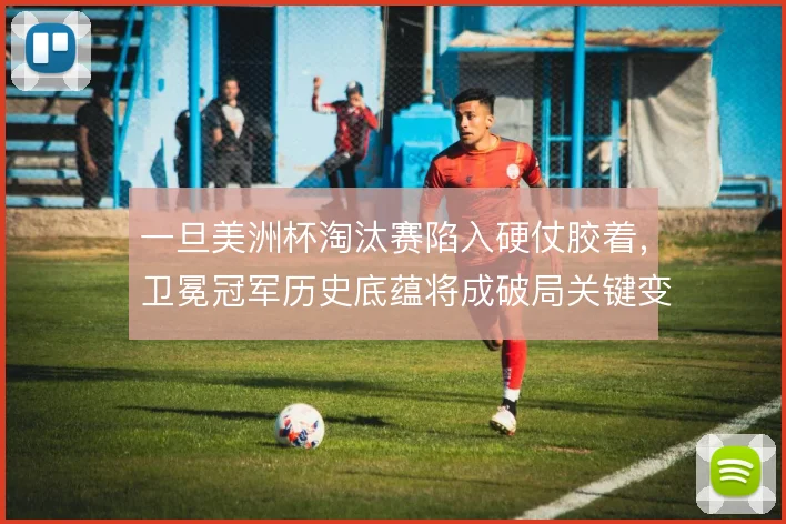 一旦美洲杯淘汰赛陷入硬仗胶着，卫冕冠军历史底蕴将成破局关键变量