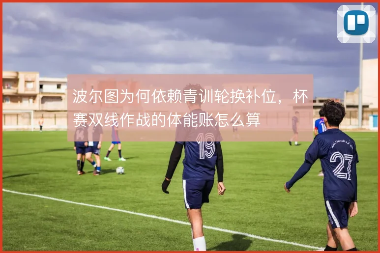 波尔图为何依赖青训轮换补位，杯赛双线作战的体能账怎么算