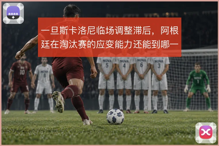 一旦斯卡洛尼临场调整滞后,阿根廷在淘汰赛的应变能力还能到哪一步