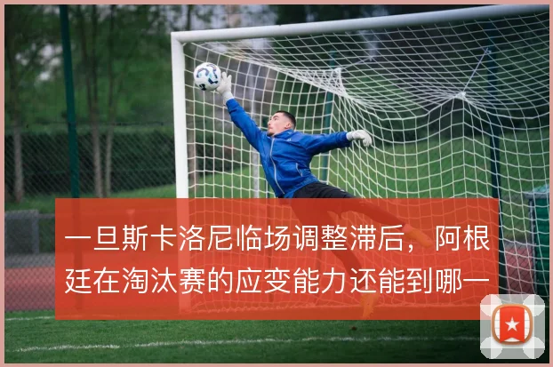 一旦斯卡洛尼临场调整滞后,阿根廷在淘汰赛的应变能力还能到哪一步