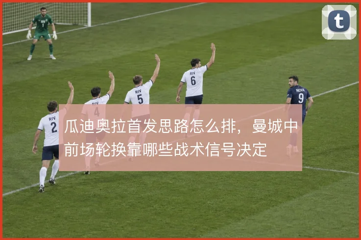 瓜迪奥拉首发思路怎么排，曼城中前场轮换靠哪些战术信号决定