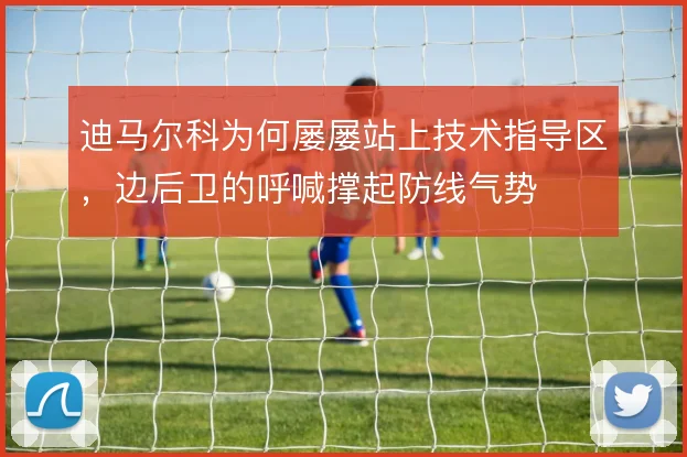 迪马尔科为何屡屡站上技术指导区,边后卫的呼喊撑起防线气势