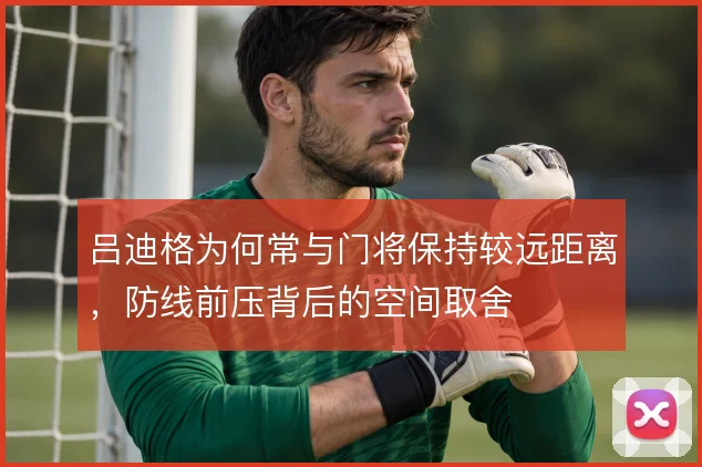 吕迪格为何常与门将保持较远距离,防线前压背后的空间取舍