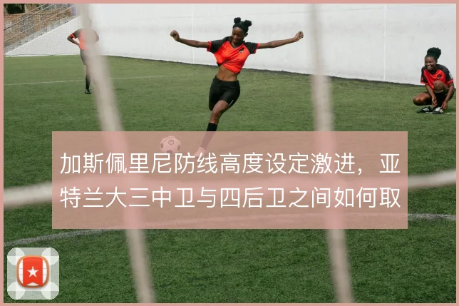 加斯佩里尼防线高度设定激进,亚特兰大三中卫与四后卫之间如何取舍