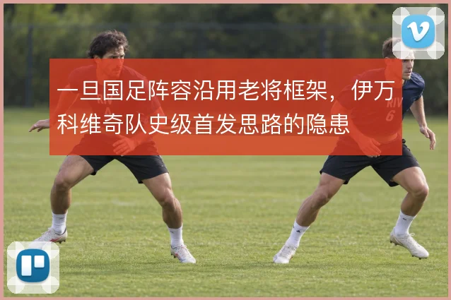 一旦国足阵容沿用老将框架，伊万科维奇队史级首发思路的隐患