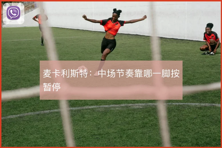 麦卡利斯特：中场节奏靠哪一脚按暂停