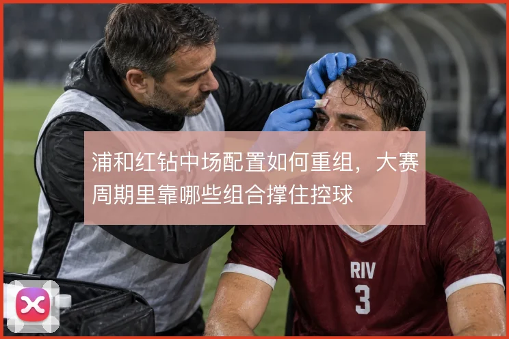 浦和红钻中场配置如何重组,大赛周期里靠哪些组合撑住控球