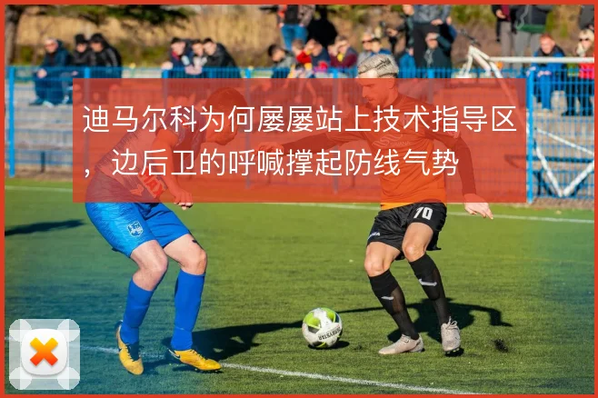 迪马尔科为何屡屡站上技术指导区，边后卫的呼喊撑起防线气势