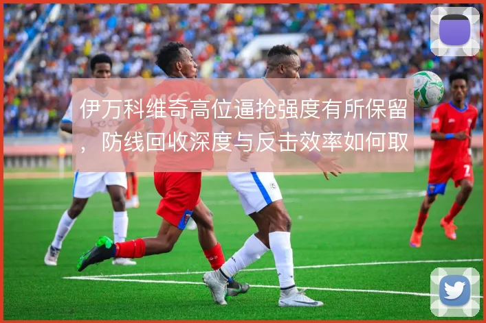 伊万科维奇高位逼抢强度有所保留，防线回收深度与反击效率如何取舍