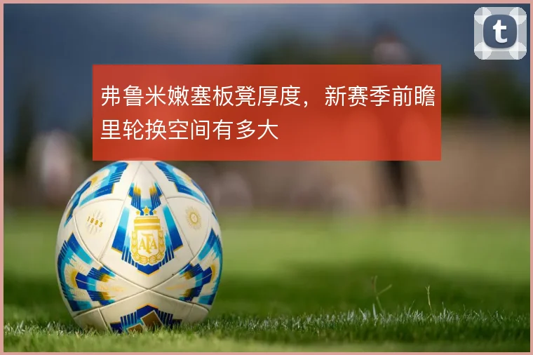 弗鲁米嫩塞板凳厚度，新赛季前瞻里轮换空间有多大